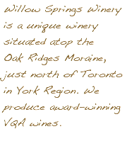 Willow Springs Winery is a unique winery situated atop the Oak Ridges Moraine, just north of Toronto in York Region. We produce award-winning VQA wines.